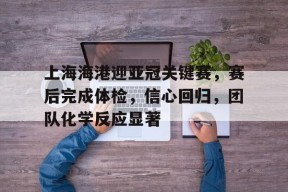 Milan Sports-关于上海海港迎亚冠关键赛，赛后完成体检，信心回归，团队化学反应显著的信息