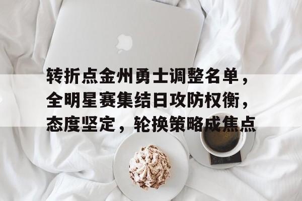 转折点金州勇士调整名单，全明星赛集结日攻防权衡，态度坚定，轮换策略成焦点的简单介绍